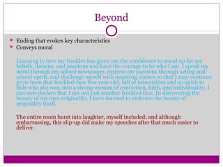 Beyond 
 Ending that evokes key characteristics 
 Conveys moral 
Learning to love my freckles has given me the confidence to stand up for my 
beliefs, dreams, and passions and have the courage to be who I am. I speak my 
mind through my school newspaper, express my passions through acting and 
school-spirit, and challenge myself with inspiring classes so that I may continue 
grow from that freckled-face five-year-old, full of insecurities and so quick to 
hide who she was, into a strong woman of conviction, faith, and individuality. I 
can now declare that I am not just another freckled face. In discovering the 
beauty of my own originality, I have learned to embrace the beauty of 
originality itself. 
The entire room burst into laughter, myself included; and although 
embarrassing, this slip-up did make my speeches after that much easier to 
deliver. 
 