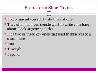 Brainstorm Short Topics 
I recommend you start with three shorts. 
They often help you decide what to write your long 
about. Look at your qualities 
Pick two or three key ones that lend themselves to a 
short piece 
Into 
Through 
Beyond 
 
