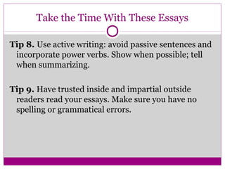 Take the Time With These Essays 
Tip 8. Use active writing: avoid passive sentences and 
incorporate power verbs. Show when possible; tell 
when summarizing. 
Tip 9. Have trusted inside and impartial outside 
readers read your essays. Make sure you have no 
spelling or grammatical errors. 
 
