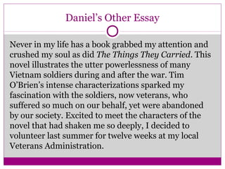 Daniel’s Other Essay 
Never in my life has a book grabbed my attention and 
crushed my soul as did The Things They Carried. This 
novel illustrates the utter powerlessness of many 
Vietnam soldiers during and after the war. Tim 
O’Brien’s intense characterizations sparked my 
fascination with the soldiers, now veterans, who 
suffered so much on our behalf, yet were abandoned 
by our society. Excited to meet the characters of the 
novel that had shaken me so deeply, I decided to 
volunteer last summer for twelve weeks at my local 
Veterans Administration. 
 