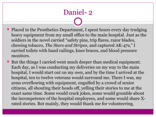 Daniel- 2 
 Placed in the Prosthetics Department, I spent hours every day trudging 
heavy equipment from my small office to the main hospital. Just as the 
soldiers in the novel carried “safety pins, trip flares, razor blades, 
chewing tobacco, The Stars and Stripes, and captured AK-47s,” I 
carried toilets with hand railings, knee braces, and blood pressure 
monitors. 
 But the things I carried went much deeper than medical equipment. 
Each day, as I was conducting my deliveries on my way to the main 
hospital, I would start out on my own, and by the time I arrived at the 
hospital, ten to twelve veterans would surround me. There I was, my 
arms overflowing with equipment, engulfed by a crowd of senior 
citizens, all shouting their heads off, yelling their stories to me at the 
exact same time. Some would crack jokes, some would grumble about 
the incompetence of the hospital employees, and some would share X-rated 
stories. But mainly, they would thank me for volunteering. 
 