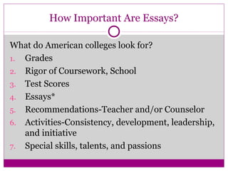 How Important Are Essays? 
What do American colleges look for? 
1. Grades 
2. Rigor of Coursework, School 
3. Test Scores 
4. Essays* 
5. Recommendations-Teacher and/or Counselor 
6. Activities-Consistency, development, leadership, 
and initiative 
7. Special skills, talents, and passions 
 