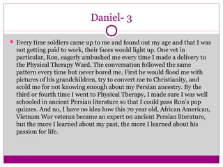 Daniel- 3 
 Every time soldiers came up to me and found out my age and that I was 
not getting paid to work, their faces would light up. One vet in 
particular, Ron, eagerly ambushed me every time I made a delivery to 
the Physical Therapy Ward. The conversation followed the same 
pattern every time but never bored me. First he would flood me with 
pictures of his grandchildren, try to convert me to Christianity, and 
scold me for not knowing enough about my Persian ancestry. By the 
third or fourth time I went to Physical Therapy, I made sure I was well 
schooled in ancient Persian literature so that I could pass Ron’s pop 
quizzes. And no, I have no idea how this 70 year old, African American, 
Vietnam War veteran became an expert on ancient Persian literature, 
but the more I learned about my past, the more I learned about his 
passion for life. 
 