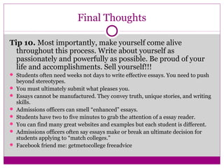Final Thoughts 
Tip 10. Most importantly, make yourself come alive 
throughout this process. Write about yourself as 
passionately and powerfully as possible. Be proud of your 
life and accomplishments. Sell yourself!!! 
 Students often need weeks not days to write effective essays. You need to push 
beyond stereotypes. 
 You must ultimately submit what pleases you. 
 Essays cannot be manufactured. They convey truth, unique stories, and writing 
skills. 
 Admissions officers can smell “enhanced” essays. 
 Students have two to five minutes to grab the attention of a essay reader. 
 You can find many great websites and examples but each student is different. 
 Admissions officers often say essays make or break an ultimate decision for 
students applying to “match colleges.” 
 Facebook friend me: getmetocollege freeadvice 
 