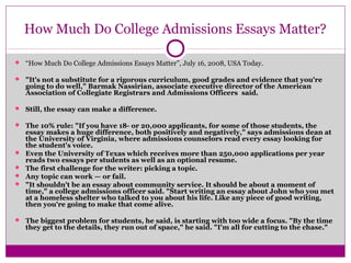 How Much Do College Admissions Essays Matter? 
 “How Much Do College Admissions Essays Matter”, July 16, 2008, USA Today. 
 "It's not a substitute for a rigorous curriculum, good grades and evidence that you're 
going to do well," Barmak Nassirian, associate executive director of the American 
Association of Collegiate Registrars and Admissions Officers said. 
 Still, the essay can make a difference. 
 The 10% rule: "If you have 18- or 20,000 applicants, for some of those students, the 
essay makes a huge difference, both positively and negatively," says admissions dean at 
the University of Virginia, where admissions counselors read every essay looking for 
the student's voice. 
 Even the University of Texas which receives more than 250,000 applications per year 
reads two essays per students as well as an optional resume. 
 The first challenge for the writer: picking a topic. 
 Any topic can work — or fail. 
 "It shouldn't be an essay about community service. It should be about a moment of 
time," a college admissions officer said. "Start writing an essay about John who you met 
at a homeless shelter who talked to you about his life. Like any piece of good writing, 
then you're going to make that come alive. 
 The biggest problem for students, he said, is starting with too wide a focus. "By the time 
they get to the details, they run out of space," he said. "I'm all for cutting to the chase." 
 
