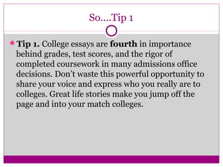 So….Tip 1 
Tip 1. College essays are fourth in importance 
behind grades, test scores, and the rigor of 
completed coursework in many admissions office 
decisions. Don’t waste this powerful opportunity to 
share your voice and express who you really are to 
colleges. Great life stories make you jump off the 
page and into your match colleges. 
 
