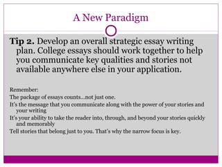 A New Paradigm 
Tip 2. Develop an overall strategic essay writing 
plan. College essays should work together to help 
you communicate key qualities and stories not 
available anywhere else in your application. 
Remember: 
The package of essays counts…not just one. 
It’s the message that you communicate along with the power of your stories and 
your writing 
It’s your ability to take the reader into, through, and beyond your stories quickly 
and memorably 
Tell stories that belong just to you. That’s why the narrow focus is key. 
 