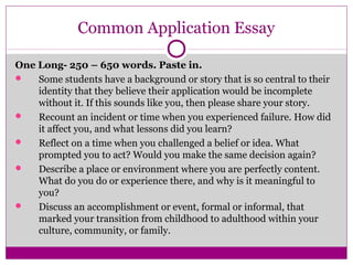 Common Application Essay 
One Long- 250 – 650 words. Paste in. 
 Some students have a background or story that is so central to their 
identity that they believe their application would be incomplete 
without it. If this sounds like you, then please share your story. 
 Recount an incident or time when you experienced failure. How did 
it affect you, and what lessons did you learn? 
 Reflect on a time when you challenged a belief or idea. What 
prompted you to act? Would you make the same decision again? 
 Describe a place or environment where you are perfectly content. 
What do you do or experience there, and why is it meaningful to 
you? 
 Discuss an accomplishment or event, formal or informal, that 
marked your transition from childhood to adulthood within your 
culture, community, or family. 
 