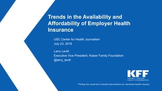 Trends in the Availability and
Affordability of Employer Health
Insurance
USC Center for Health Journalism
July 23, 2019
Larry Levitt
Executive Vice President, Kaiser Family Foundation
@larry_levitt
 