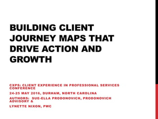 BUILDING CLIENT
JOURNEY MAPS THAT
DRIVE ACTION AND
GROWTH
CXPS: CLIENT EXPERIENCE IN PROFESSIONAL SERVICES
CONFERENCE
24-25 MAY 2016, DURHAM, NORTH CAROLINA
AUTHORS: SUE-ELLA PRODONOVICH, PRODONOVICH
ADVISORY &
LYNETTE NIXON, PWC
 
