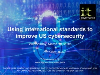 Using international standards to
improve US cybersecurity
Wednesday, March 18, 2015
Alan Calder
IT Governance Ltd
www.itgovernanceusa.com
PLEASE NOTE THAT ALL DELEGATES IN THE TELECONFERENCE ARE MUTED ON JOINING AND WILL
AUTOMATICALLY BE UNMUTED FOR THE START OF THE Q&A SESSION
 