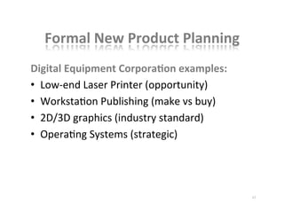 Formal	
  New	
  Product	
  Planning	
  
Digital	
  Equipment	
  CorporaBon	
  examples:	
  
•  Low-­‐end	
  Laser	
  Printer	
  (opportunity)	
  
•  WorkstaKon	
  Publishing	
  (make	
  vs	
  buy)	
  
•  2D/3D	
  graphics	
  (industry	
  standard)	
  
•  OperaKng	
  Systems	
  (strategic)	
  
	
  
17	
  
 