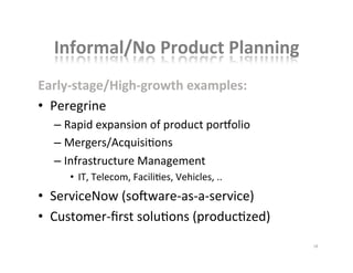 Informal/No	
  Product	
  Planning	
  
Early-­‐stage/High-­‐growth	
  examples:	
  
•  Peregrine	
  
– Rapid	
  expansion	
  of	
  product	
  porlolio	
  
– Mergers/AcquisiKons	
  
– Infrastructure	
  Management	
  
•  IT,	
  Telecom,	
  FaciliKes,	
  Vehicles,	
  ..	
  
•  ServiceNow	
  (soNware-­‐as-­‐a-­‐service)	
  
•  Customer-­‐ﬁrst	
  soluKons	
  (producKzed)	
  
18	
  
 