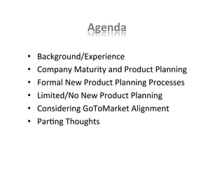 Agenda	
  
•  	
  Background/Experience	
  
•  	
  Company	
  Maturity	
  and	
  Product	
  Planning	
  
•  	
  Formal	
  New	
  Product	
  Planning	
  Processes	
  
•  	
  Limited/No	
  New	
  Product	
  Planning	
  
•  	
  Considering	
  GoToMarket	
  Alignment	
  
•  	
  ParKng	
  Thoughts	
  
 
