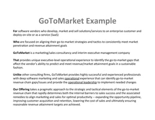 GoToMarket	
  Example	
  
For	
  soNware	
  vendors	
  who	
  develop,	
  market	
  and	
  sell	
  soluKons/services	
  to	
  an	
  enterprise	
  customer	
  and	
  
deploy	
  on-­‐site	
  or	
  as	
  a	
  service	
  (SaaS)	
  
	
  
Who	
  are	
  focused	
  on	
  aligning	
  their	
  go-­‐to-­‐market	
  strategies	
  and	
  tacKcs	
  to	
  consistently	
  meet	
  market	
  
penetraKon	
  and	
  revenue	
  aqainment	
  goals	
  
	
  
GoToMarket	
  is	
  a	
  markeKng/sales	
  consultancy	
  and	
  interim	
  execuKve	
  management	
  company	
  
	
  
That	
  provides	
  unique	
  execuKve-­‐level	
  operaKonal	
  experience	
  to	
  idenKfy	
  the	
  go-­‐to-­‐market	
  gaps	
  that	
  
aﬀect	
  the	
  vendor’s	
  ability	
  to	
  predict	
  and	
  meet	
  revenue/market	
  aqainment	
  goals	
  in	
  a	
  sustainable	
  
fashion.	
  
	
  
Unlike	
  other	
  consulKng	
  ﬁrms,	
  GoToMarket	
  provides	
  highly	
  successful	
  and	
  experienced	
  professionals	
  
with	
  deep	
  soNware	
  markeKng	
  and	
  sales	
  operaKonal	
  experience	
  that	
  can	
  idenKfy	
  go-­‐to-­‐market	
  
revenue	
  chain	
  gaps/issues	
  and	
  provide	
  the	
  operaKonal	
  leadership	
  to	
  implement	
  needed	
  changes	
  	
  
	
  
Our	
  Oﬀering	
  takes	
  a	
  pragmaKc	
  approach	
  to	
  the	
  strategic	
  and	
  tacKcal	
  elements	
  of	
  the	
  go-­‐to-­‐market	
  
revenue	
  chain	
  that	
  rapidly	
  determines	
  both	
  the	
  internal	
  barriers	
  to	
  sales	
  success	
  and	
  the	
  associated	
  
remedies	
  to	
  align	
  markeKng	
  and	
  sales	
  for	
  opKmal	
  producKvity	
  -­‐-­‐	
  expanding	
  the	
  opportunity	
  pipeline,	
  
improving	
  customer	
  acquisiKon	
  and	
  retenKon,	
  lowering	
  the	
  cost	
  of	
  sales	
  and	
  ulKmately	
  ensuring	
  
reasonable	
  revenue	
  aqainment	
  targets	
  are	
  achieved.	
  	
  
 
