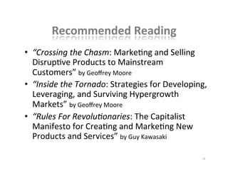 Recommended	
  Reading	
  
•  “Crossing	
  the	
  Chasm:	
  MarkeKng	
  and	
  Selling	
  
DisrupKve	
  Products	
  to	
  Mainstream	
  
Customers”	
  by	
  Geoﬀrey	
  Moore	
  
•  “Inside	
  the	
  Tornado:	
  Strategies	
  for	
  Developing,	
  
Leveraging,	
  and	
  Surviving	
  Hypergrowth	
  
Markets”	
  by	
  Geoﬀrey	
  Moore	
  
•  “Rules	
  For	
  Revolu7onaries:	
  The	
  Capitalist	
  
Manifesto	
  for	
  CreaKng	
  and	
  MarkeKng	
  New	
  
Products	
  and	
  Services”	
  by	
  Guy	
  Kawasaki	
  	
  
24	
  
 