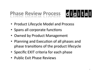 Phase	
  Review	
  Process	
  
•  Product	
  Lifecycle	
  Model	
  and	
  Process	
  
•  Spans	
  all	
  corporate	
  funcKons	
  
•  Owned	
  by	
  Product	
  Management	
  
•  Planning	
  and	
  ExecuKon	
  of	
  all	
  phases	
  and	
  
phase	
  transiKons	
  of	
  the	
  product	
  lifecycle	
  
•  Speciﬁc	
  EXIT	
  criteria	
  for	
  each	
  phase	
  
•  Public	
  Exit	
  Phase	
  Reviews	
  
8	
  
 