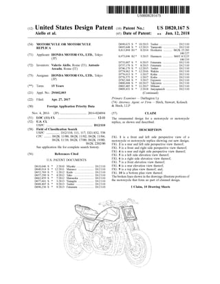 USOOD8201675
(12)United States Design Patent (10) PatentNo.:
Aiello et al. (45) Date ofPatent:
US D820,167 S
** Jun. 12, 2018
(54) MOTORCYCLE OR MOTORCYCLE
REPLICA
(71) Applicant: HONDAMOTOR CO ., LTD., Tokyo
(JP )
(72) Inventors: Valerio Aiello, Rome (IT); Antonio
Arcadu, Rome (IT) ............
(73) Assignee: HONDA MOTOR CO.,LTD., Tokyo
(JP)
(**) Term : 15 Years
D690,623 S * 10/2013 Tsukui ....................... 112/110
D695,648 S * 12/2013 Yamazaki ........ D12/110
8 ,813 ,894 B1* 8/2014 Horikawa ... B62K 25/283
180/227
8,973,696 B2 * 3/2015 Hamauzu .............. B60T 8/3225
180 /219
D733,007 S * 6 /2015 Futamata .................. D12/110
D737,179 S * 8/2015 Futamata D12/110
D746,179 S * 12/2015 Tsukui D12/110
D774,962 S * 12/2016 Wakita D12/110
D776 ,013 S * 1/2017 Kiska D12/110
D776 ,575 S * 1/2017 Kiska ................ D12/110
D782,368 S * 3/2017 Fujimoto ............... D12/110
D800,608 S * 10/2017 Takizawa .......... D12 /110
D802,485 S * 11/2017 Mikami D12/110
D809,431 S * 2/2018 Janyapanich ............... D12/110
(Continued)
Primary Examiner — Darlington Ly
(74) Attorney, Agent, or Firm — Birch, Stewart, Kolasch
& Birch , LLP
(21) Appl.No.: 29/602,003
(22) Filed: Apr. 27, 2017
(30) Foreign Application Priority Data
(57) CLAIM
The ornamental design for a motorcycle or motorcycle
replica,as shown and described.
Nov.4,2016 (JP).............................. 2016-024094
(51) LOC (11) CI. ... ............. 12-11
(52) U .S . CI.
USPC ............. ............ D12/110
(58) Field of Classification Search
USPC ................ D12/110, 111, 117; D21/432, 538
CPC ........ B62K 11/00; B62K 11/02; B62K 11/04;
B62K 11/10; B62K 17/00; B62K 19/00;
B62K 2202/00
See application file for complete search history.
DESCRIPTION
(56) References Cited
U .S. PATENT DOCUMENTS
FIG . 1 is a front and left side perspective view of a
motorcycle ormotorcycle replica showing our new design;
FIG . 2 is a rear and left side perspective view thereof;
FIG . 3 is a front and right side perspective view thereof;
FIG . 4 is a rear and right side perspective view thereof;
FIG . 5 is a left side elevation view thereof;
FIG . 6 is a right side elevation view thereof;
FIG . 7 is a front elevation view thereof;
FIG . 8 is a rear elevation view thereof;
FIG . 9 is a top plan view thereof; and,
FIG . 10 is a bottom plan view thereof.
The broken lines shown in the drawings illustrateportions of
the motorcycle that form no part of claimed design.
D610,046 S *
D649,914 S *
D652,769 S *
D657,290 S *
D662,859 S *
D677,601 S *
D689,405 S *
D690,236 S *
2/2010 Miyake ..................... D12/110
12/2011 Marasco ................... D12/ 110
1/2012 Kudo D12/110
4/2012 Tako . D12/110
7/2012 Matsuoka D12/110
3/2013 Yanagita D12/110
9/2013 Tsukui .... D12/110
9/2013 Futamata ..................... D12/ 110
Sild . ... ..
1 Claim , 10 Drawing Sheets
- -
- - ava
. -
5275 O
-
---
-
*!
int -
** vt p
iuIli!in NEW! -
---- -
* --*-
*rii
14 --*****I 11 --
- .
- --
If ili V 7711 - - - -
TA -
w.a.-
*
i !
TTT *
* -
! !
NZ " !-,-I
! !
I *
-..-ituti,, - , .
VTT *
--
111 i
.
-- Hii* .
!
**mm
ilin-
1 ----
ImVihy
i ed
**
-
- - - - - 2
- - -- -
i---- w
HA
HillTill- -
- -
can
ili * AllI
-
!!!!
>
j-
-
-
21.
 