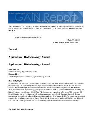 THIS REPORT CONTAINS ASSESSMENTS OF COMMODITY AND TRADE ISSUES MADE BY
USDA STAFF AND NOT NECESSARILY STATEMENTS OF OFFICIAL U.S. GOVERNMENT
POLICY
Date:
GAIN Report Number:
Approved By:
Prepared By:
Report Highlights:
In September 2014 Poland’s parliament is expected to re-start work on a comprehensive legislation on
biotechnology. This follows piecemeal legislative changes to the National Feeds Act and National
Seeds Act which brought previous Polish laws into compliance with EU legislation. On January 2,
2013, Polish national biotechnology policy was re-affirmed by the Council of Ministers headed by the
Prime Minister. As of January 28, 2013 the Polish government banned the cultivation of EU-approved GE
Mon-810 maize and the Amflora potato through an amendment to the Polish Seed Act. Currently Poland
continues to import feeds enhanced through biotechnology. On January 1, 2017, a ban on the import of
such feed is scheduled to enter into force. Originally this ban was to apply in 2008, but was delayed
first until 2013 then again until 2017 due to strong opposition from Poland’s livestock industry.
Section I. Executive Summary:
Jolanta Figurska, Piotr Rucinski, Agricultural Specialist
Michael Henney, Agricultural Attache
Agricultural Biotechnology Annual
Agricultural Biotechnology Annual
Poland
PL1410
7/18/2014
Required Report - public distribution
 