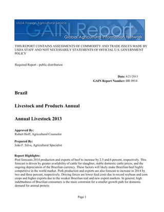 Page 1
THIS REPORT CONTAINS ASSESSMENTS OF COMMODITY AND TRADE ISSUES MADE BY
USDA STAFF AND NOT NECESSARILY STATEMENTS OF OFFICIAL U.S. GOVERNMENT
POLICY
Date:
GAIN Report Number:
Approved By:
Prepared By:
Report Highlights:
Post forecasts 2014 production and exports of beef to increase by 2.5 and 6 percent, respectively. This
forecast is driven by greater availability of cattle for slaughter, stable domestic cattle prices, and the
ongoing depreciation of the Brazilian currency. These factors will likely make Brazilian beef highly
competitive in the world market. Pork production and exports are also forecast to increase in 2014 by
two and three percent, respectively. Driving forces are lower feed costs due to record soybean and corn
crops and higher exports due to the weaker Brazilian real and new export markets. In general, high
indebtedness of Brazilian consumers is the main constraint for a smaller growth path for domestic
demand for animal protein.
João F. Silva, Agricultural Specialist
Robert Hoff, Agricultural Counselor
Annual Livestock 2013
Livestock and Products Annual
Brazil
BR 0914
8/21/2013
Required Report - public distribution
 