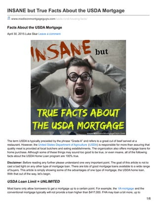 INSANE but True Facts About the USDA Mortgage
www.madisonmortgageguys.com/usda-rural-housing-facts/
Facts About the USDA Mortgage
April 30, 2015 Luke Skar Leave a comment
The term USDA is typically preceded by the phrase “Grade A” and refers to a great cut of beef served at a
restaurant. However, the United States Department of Agriculture (USDA) is responsible for more than assuring that
quality meat is provided at local butchers and eating establishments. The organization also offers mortgage loans for
home purchase. Although some of these things may sound too good to be true, or even insane, all of the following
facts about the USDA Home Loan program are 100% true.
Disclaimer: Before reading any further please understand one very important point. The goal of this article is not to
cast a bad light on any other type of mortgage loan. There are lots of good mortgage loans available to a wide range
of buyers. This article is simply showing some of the advantages of one type of mortgage, the USDA home loan.
With that out of the way, let’s begin.
USDA Loan Limit = UNLIMITED
Most loans only allow borrowers to get a mortgage up to a certain point. For example, the VA mortgage and the
conventional mortgage typically will not provide a loan higher than $417,000. FHA may loan a bit more, up to
1/6
 