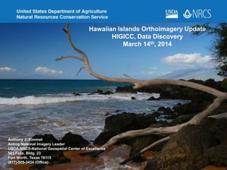 Hawaiian Islands Orthoimagery Update
HIGICC, Data Discovery
March 14th, 2014
Anthony J. Kimmet
Acting National Imagery Leader
USDA-NRCS-National Geospatial Center of Excellence
501 Felix, Bldg. 23
Fort Worth, Texas 76115
(817)-509-3434 (Office)
 