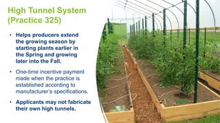High Tunnel System
(Practice 325)
• Helps producers extend
the growing season by
starting plants earlier in
the Spring and growing
later into the Fall.
• One-time incentive payment
made when the practice is
established according to
manufacturer’s specifications.
• Applicants may not fabricate
their own high tunnels.
 