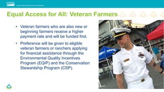 • Veteran farmers who are also new or
beginning farmers receive a higher
payment rate and will be funded first.
• Preference will be given to eligible
veteran farmers or ranchers applying
for financial assistance through the
Environmental Quality Incentives
Program (EQIP) and the Conservation
Stewardship Program (CSP).
Equal Access for All: Veteran Farmers
 