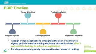 EQIP Timeline
• Though we take applications throughout the year, we announce
signup periods to make funding decisions at specific times. (Don’t
wait until the last day to submit an application).
• Funding approvals typically happen within two weeks of ranking.
Program Signups
Review & Ranking
Funding Approvals
Practice Installation
Inspection & Payments
 