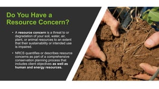 Do You Have a
Resource Concern?
• A resource concern is a threat to or
degradation of your soil, water, air,
plant, or animal resources to an extent
that their sustainability or intended use
is impaired.
• NRCS quantifies or describes resource
concerns as part of a comprehensive
conservation planning process that
includes client objectives as well as
human and energy resources.
 