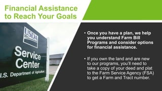 Financial Assistance
to Reach Your Goals
• Once you have a plan, we help
you understand Farm Bill
Programs and consider options
for financial assistance.
• If you own the land and are new
to our programs, you’ll need to
take a copy of your deed and plat
to the Farm Service Agency (FSA)
to get a Farm and Tract number.
 