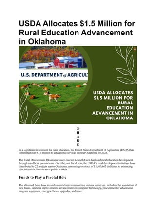 USDA Allocates $1.5 Million for
Rural Education Advancement
in Oklahoma
S
H
A
R
E
In a significant investment for rural education, the United States Department of Agriculture (USDA) has
committed over $1.5 million to educational services in rural Oklahoma for 2023.
The Rural Development Oklahoma State Director Kenneth Corn disclosed rural education development
through an official press release. Over the past fiscal year, the USDA’s rural development initiatives have
contributed to 22 projects across Oklahoma, amounting to a total of $1,560,665 dedicated to enhancing
educational facilities in rural public schools.
Funds to Play a Pivotal Role
The allocated funds have played a pivotal role in supporting various initiatives, including the acquisition of
new buses, cafeteria improvements, advancements in computer technology, procurement of educational
program equipment, energy-efficient upgrades, and more.
 