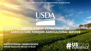 OFFICIAL USE OF THE UNITED STATES DEPARTMENT OF AGRICULTURE
UNITED STATES DEPARTMENT OF
AGRICULTURE FOREIGN AGRICULTURAL SERVICE
INSTITUTIONAL PRESENTATION
Official Diplomatic Mission in Brazil
 