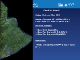 East End, Hawaii Status:  Delivered (Dec, 2010) Date(s) of Imagery: 12/15/2009-02/16/2010 Cloud Cover: 5%.  Area = 1,500 Sq. KM’s. Products Available: - 8 Band Multi-Spectral/Pan - 4 Band Pan Sharpen(R, G, B, NIR#1) - 8 Band Pan Sharpen (USDA-NRCS) Distribution: - Will be on first official DG/WV-2 disc in March, 2011.  