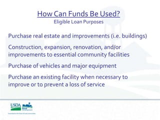 How Can Funds Be Used?
                 Eligible Loan Purposes

Purchase real estate and improvements (i.e. buildings)
Construction, expansion, renovation, and/or
improvements to essential community facilities
Purchase of vehicles and major equipment
Purchase an existing facility when necessary to
improve or to prevent a loss of service
 