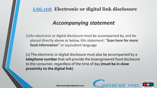 http://www.RyanSystems.com
§ 66.106 Electronic or digital link disclosure
Accompanying statement
(1)An electronic or digital disclosure must be accompanied by, and be
placed directly above or below, this statement: “Scan here for more
food information” or equivalent language
(2)The electronic or digital disclosure must also be accompanied by a
telephone number that will provide the bioengineered food disclosure
to the consumer, regardless of the time of day (must be in close
proximity to the digital link)
 