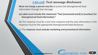 12
http://www.RyanSystems.com
Must not charge a person any fee to access the bioengineered food
information through text message
(a) Label must include this statement “Text [command word] to [number] for
bioengineered food information.”
(b) The response must be a one-time response and the only information in the
response must be the appropriate bioengineered food disclosure
(c) The response must exclude marketing and promotional information.
§ 66.108 Text message disclosure
 