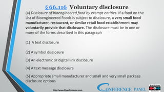 http://www.RyanSystems.com
§ 66.116 Voluntary disclosure
(a) Disclosure of bioengineered food by exempt entities. If a food on the
List of Bioengineered Foods is subject to disclosure, a very small food
manufacturer, restaurant, or similar retail food establishment may
voluntarily provide that disclosure. The disclosure must be in one or
more of the forms described in this paragraph
(1) A text disclosure
(2) A symbol disclosure
(3) An electronic or digital link disclosure
(4) A text message disclosure
(5) Appropriate small manufacturer and small and very small package
disclosure options
 
