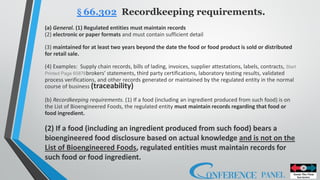 § 66.302 Recordkeeping requirements.
(a) General. (1) Regulated entities must maintain records
(2) electronic or paper formats and must contain sufficient detail
(3) maintained for at least two years beyond the date the food or food product is sold or distributed
for retail sale.
(4) Examples: Supply chain records, bills of lading, invoices, supplier attestations, labels, contracts, Start
Printed Page 65876brokers' statements, third party certifications, laboratory testing results, validated
process verifications, and other records generated or maintained by the regulated entity in the normal
course of business (traceability)
(b) Recordkeeping requirements. (1) If a food (including an ingredient produced from such food) is on
the List of Bioengineered Foods, the regulated entity must maintain records regarding that food or
food ingredient.
(2) If a food (including an ingredient produced from such food) bears a
bioengineered food disclosure based on actual knowledge and is not on the
List of Bioengineered Foods, regulated entities must maintain records for
such food or food ingredient.
 