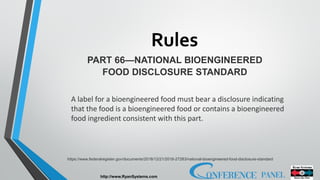 Rules
http://www.RyanSystems.com
PART 66—NATIONAL BIOENGINEERED
FOOD DISCLOSURE STANDARD
https://www.federalregister.gov/documents/2018/12/21/2018-27283/national-bioengineered-food-disclosure-standard
A label for a bioengineered food must bear a disclosure indicating
that the food is a bioengineered food or contains a bioengineered
food ingredient consistent with this part.
 