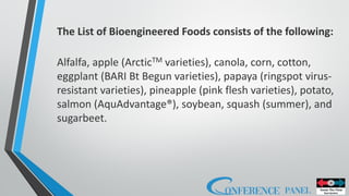 The List of Bioengineered Foods consists of the following:
Alfalfa, apple (ArcticTM varieties), canola, corn, cotton,
eggplant (BARI Bt Begun varieties), papaya (ringspot virus-
resistant varieties), pineapple (pink flesh varieties), potato,
salmon (AquAdvantage®), soybean, squash (summer), and
sugarbeet.
 