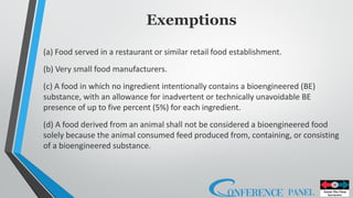 Exemptions
(a) Food served in a restaurant or similar retail food establishment.
(b) Very small food manufacturers.
(c) A food in which no ingredient intentionally contains a bioengineered (BE)
substance, with an allowance for inadvertent or technically unavoidable BE
presence of up to five percent (5%) for each ingredient.
(d) A food derived from an animal shall not be considered a bioengineered food
solely because the animal consumed feed produced from, containing, or consisting
of a bioengineered substance.
 