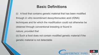 (i) A food that contains genetic material that has been modified
through in vitro recombinant deoxyribonucleic acid (rDNA)
techniques and for which the modification could not otherwise be
obtained through conventional breeding or found in
nature; provided that
(ii) Such a food does not contain modified genetic material if the
genetic material is not detectable
Basic Definitions
 