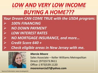 Your Dream CAN COME TRUE with the USDA program:
 100% FINANCING
 NO DOWN PAYMENT
 LOW INTEREST RATES
 NO MORTGAGE INSURANCE, and more…
 Credit Score 640 +
 Check eligible areas in New Jersey with me.
Source of information: www.rd.usda.gov/nj
Marcia Moore
Sales Associate – Keller Williams Metropolitan
Direct: (973)573.9611
Office :( 973)539.1120
mooremarcia37@yahoo.com
 