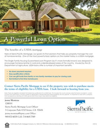 A Powerful Loan Option
• No down payment required
• Easy qualification criteria
• Can use gift funds from family or non-family members to pay for closing costs
• Not limited to first-time homebuyers
Contact Sierra Pacific Mortgage to see if the property you wish to purchase meets
the terms of eligibility for a USDA loan. I look forward to hearing from you.
The benefits of a USDA mortgage
Here at Sierra Paciﬁc Mortgage, our goal is to ﬁnd solutions that help you properly manage the cost
of homeownership. One of the most powerful loan options on the market today is a USDA mortgage.
The Single Family Housing Guaranteed Loan Program (as it’s more formally known) was designed to
encourage homeownership in rural and underdeveloped areas of the country. Insured by the US
Department of Agriculture, USDA loans offer a number of important beneﬁts:
Note: There are eligibility standards that determine qualiﬁcation for a USDA loan. This includes the county and zip code the home is located in, current
income and credit history, and the number of dependents claimed. Because these guidelines are very speciﬁc, it is important to work with a company
that has experience dealing with USDA government ﬁnancing to help determine eligibility.
Jenny Montoya
1248181
Sierra Pacific Mortgage Loan Officer
3 Corporate Park #210 Irvine, CA 92606
jenny.montoya@spmc.com Office:
949-870-4008 Cell: 714-468-7549
LENDER
EQUALHOUSING
© 2016 Sierra Pacific Mortgage Company, Inc. NMLS ID #1788 (www.nmlsconsumeraccess.org). CA DBO/RMLA 417-0015 (10/15)
 