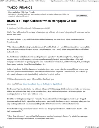 USDA Is a Tough Collector When Mortgages Go Bad - Yahoo! Finance                   http://finance.yahoo.com/news/usda-is-a-tough-collector-when-mortgages...



         YAHOO! FINANCE



         USDA Is a Tough Collector When Mortgages Go Bad

         By Ruth Simon | The Wall Street Journal – Fri, May 25, 2012 9:31 AM EDT


         Charles Ward fell behind on his mortgage in September, just as his late wife began a losing battle with lung cancer and her
         medical costs soared.


         His lender seized his $2,958 federal tax refund and has taken a $131 bite from each of his last four monthly Social
         Security checks.


         "What little money I had saved up has just disappeared," says Mr. Ward, a 71-year-old former truck driver who bought his
         $128,000 home in Nelsonville, Ohio, in 2008. He receives about $200 a month in food stamps and takes on odd jobs to
         make ends meet.


         Mr. Ward's lender isn't a bank. It is the U.S. Department of Agriculture's Rural Housing Service, which provides
         mortgage loans to rural homeowners and guarantees loans made by banks. It accounted for at least a third of all
         mortgages issued in 2010 in sparsely populated areas such as Morton County, Kan., and Sioux County, Neb., according to
         data reported under the Home Mortgage Disclosure Act.


         Unlike private firms, the USDA doesn't need permission from a court to start collecting on unpaid debts. It can in some
         cases seize government benefits and tax refunds before a foreclosure is completed. After foreclosure, the USDA can go
         after unpaid balances, even in states that limit such actions by private lenders.


         A USDA spokesman says the agency follows all federal and state laws.


         [More from WSJ.com: Miami Beach Estate Goes on the Market for $45 Million]


         The Treasury Department collected $45 million in delinquent USDA mortgage debt from borrowers in the last fiscal year,
         up from $23 million in fiscal 2007. At the end of fiscal 2011, $779.2 million in delinquent USDA mortgage debt was
         awaiting collection, up from $420.7 million in 2007.


         The USDA is wielding its special powers even as the Obama administration is forcing private banks to give strapped
         homeowners a break. Under a $25 billion settlement over questionable foreclosure practices announced in February, five
         large banks agreed to slash loan balances and forgive the debt of borrowers who lost homes to foreclosure.


          USDA Rural Housing Administrator Tammye Treviño says the agency strives to work with borrowers "to offer a path
         back to sustainability."


         "Where these efforts aren't successful and the homeowner goes into foreclosure," she says, "we actually have a process
         that we are required by statute to follow to collect on the debts owed."




1 of 5                                                                                                                                 6/18/2012 10:01 AM
 