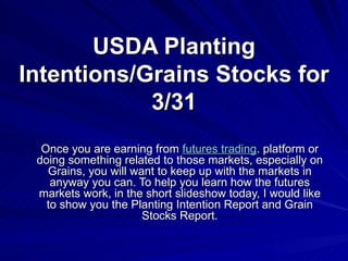 USDA Planting Intentions/Grains Stocks for 3/31 Once you are earning from  futures trading . platform or doing something related to those markets, especially on Grains, you will want to keep up with the markets in anyway you can. To help you learn how the futures markets work, in the short slideshow today, I would like to show you the Planting Intention Report and Grain Stocks Report. 