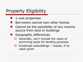 Property Eligibility 1-unit properties Borrowers cannot own other homes Cannot be the possibility of any income source from land or buildings Geographic differences Generally, can’t include the value of swimming pools for lending purposes Incidental outbuildings – maybe, if no value given 