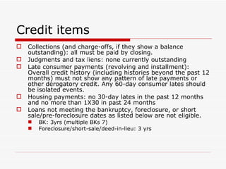 Credit items Collections (and charge-offs, if they show a balance outstanding): all must be paid by closing. Judgments and tax liens: none currently outstanding Late consumer payments (revolving and installment): Overall credit history (including histories beyond the past 12 months) must not show any pattern of late payments or other derogatory credit. Any 60-day consumer lates should be isolated events. Housing payments: no 30-day lates in the past 12 months and no more than 1X30 in past 24 months  Loans not meeting the bankruptcy, foreclosure, or short sale/pre-foreclosure dates as listed below are not eligible. BK: 3yrs (multiple BKs 7) Foreclosure/short-sale/deed-in-lieu: 3 yrs 