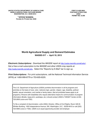 UNITED STATES DEPARTMENT OF AGRICULTURE                                                  FIRST-CLASS MAIL
  WORLD AGRICULTURAL OUTLOOK BOARD                                                     POSTAGE & FEES PAID
       WASHINGTON, D.C. 20250-3812                                                             USDA
           ___________________                                                           PERMIT NO. G-289
             OFFICIAL BUSINESS
         Penalty for Private Use, $300




                 World Agricultural Supply and Demand Estimates
                                    WASDE-517 – April 10, 2013



Electronic Subscriptions: Download the WASDE report at http://usda.mannlib.cornell.edu/.
Get a free e-mail subscription to the WASDE and other USDA crop reports at
http://usda.mannlib.cornell.edu. Select the “Reports by E-Mail” bar to sign up.


Print Subscriptions: For print subscriptions, call the National Technical Information Service
(NTIS) at 1-800-999-6779 or 703-605-6220.




     The U.S. Department of Agriculture (USDA) prohibits discrimination in all its programs and
     activities on the basis of race, color, national origin, gender, religion, age, disability, political
     beliefs, sexual orientation, and marital or family status. (Not all prohibited bases apply to all
     programs.) Persons with disabilities who require alternative means for communication of program
     information (Braille, large print, audiotape, etc.) should contact USDA’s TARGET Center at 202-
     720-2600 (voice and TDD).

     To file a complaint of discrimination, write USDA, Director, Office of Civil Rights, Room 326-W,
     Whitten Building, 1400 Independence Avenue, SW, Washington, D.C. 20250-9410 or call (202)
     720-5964 (voice or TDD). USDA is an equal opportunity provider and employer.
 